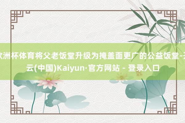 欧洲杯体育将父老饭堂升级为掩盖面更广的公益饭堂-开云(中国)Kaiyun·官方网站 - 登录入口