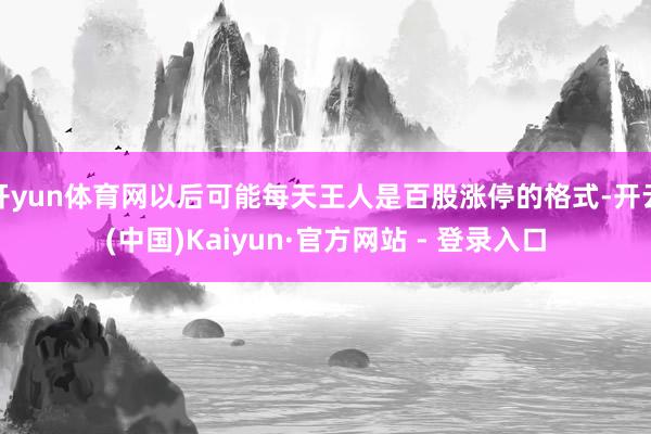 开yun体育网以后可能每天王人是百股涨停的格式-开云(中国)Kaiyun·官方网站 - 登录入口