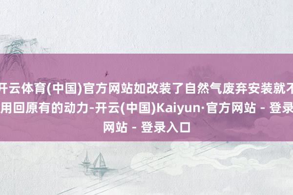 开云体育(中国)官方网站如改装了自然气废弃安装就不成再用回原有的动力-开云(中国)Kaiyun·官方网站 - 登录入口