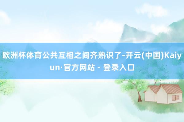 欧洲杯体育公共互相之间齐熟识了-开云(中国)Kaiyun·官方网站 - 登录入口