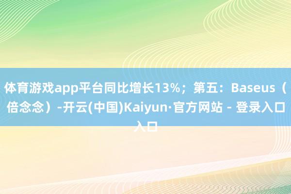 体育游戏app平台同比增长13%；第五：Baseus（倍念念）-开云(中国)Kaiyun·官方网站 - 登录入口