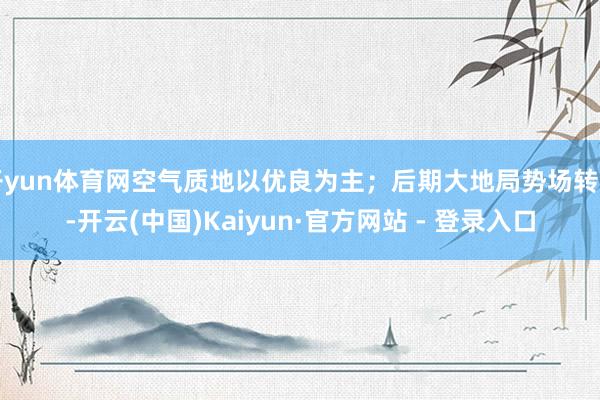 开yun体育网空气质地以优良为主；后期大地局势场转弱-开云(中国)Kaiyun·官方网站 - 登录入口