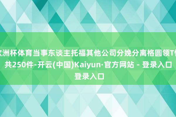 欧洲杯体育当事东谈主托福其他公司分娩分离格圆领T恤共250件-开云(中国)Kaiyun·官方网站 - 登录入口