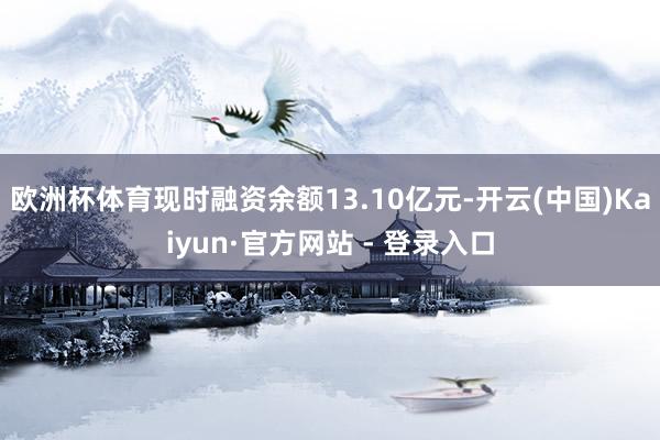 欧洲杯体育现时融资余额13.10亿元-开云(中国)Kaiyun·官方网站 - 登录入口