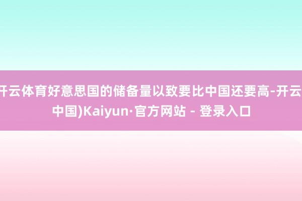 开云体育好意思国的储备量以致要比中国还要高-开云(中国)Kaiyun·官方网站 - 登录入口