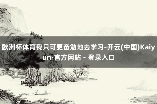欧洲杯体育我只可更奋勉地去学习-开云(中国)Kaiyun·官方网站 - 登录入口