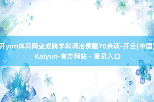 开yun体育网变成跨学科调治课题70余项-开云(中国)Kaiyun·官方网站 - 登录入口
