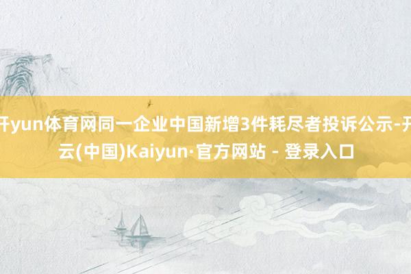 开yun体育网同一企业中国新增3件耗尽者投诉公示-开云(中国)Kaiyun·官方网站 - 登录入口