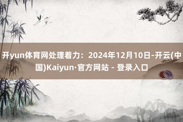 开yun体育网处理着力：2024年12月10日-开云(中国)Kaiyun·官方网站 - 登录入口