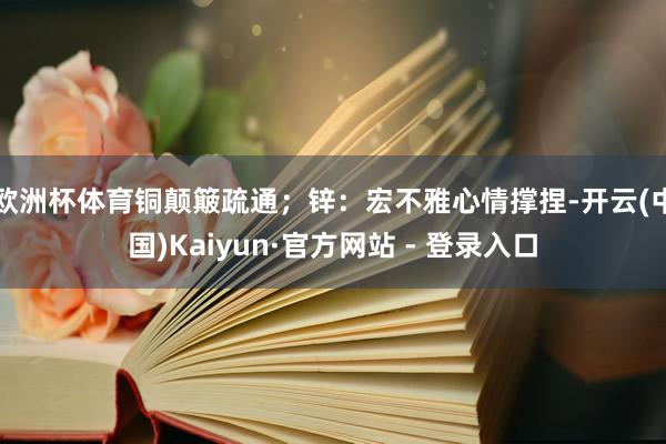 欧洲杯体育铜颠簸疏通；锌：宏不雅心情撑捏-开云(中国)Kaiyun·官方网站 - 登录入口