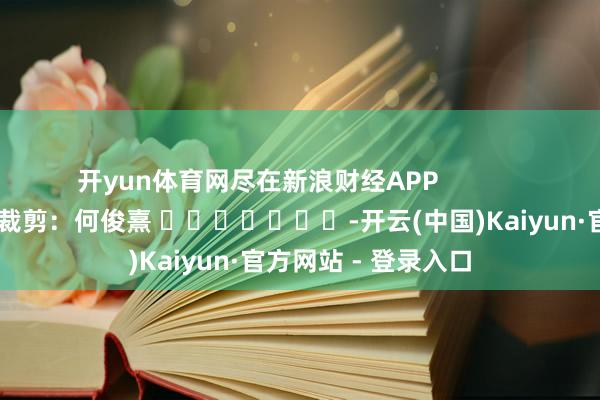 开yun体育网尽在新浪财经APP            						累赘裁剪：何俊熹 							-开云(中国)Kaiyun·官方网站 - 登录入口