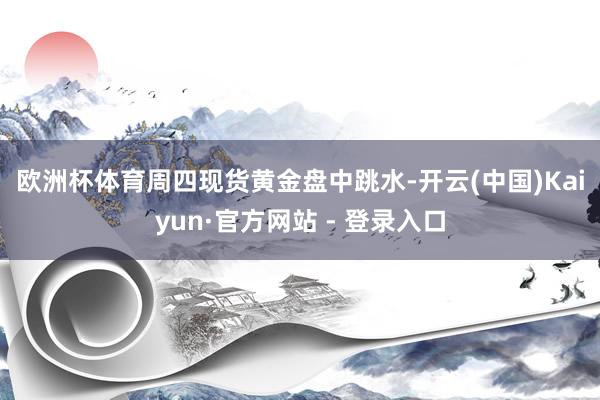 欧洲杯体育　　周四现货黄金盘中跳水-开云(中国)Kaiyun·官方网站 - 登录入口