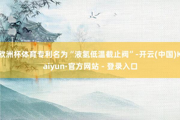 欧洲杯体育专利名为“液氢低温截止阀”-开云(中国)Kaiyun·官方网站 - 登录入口