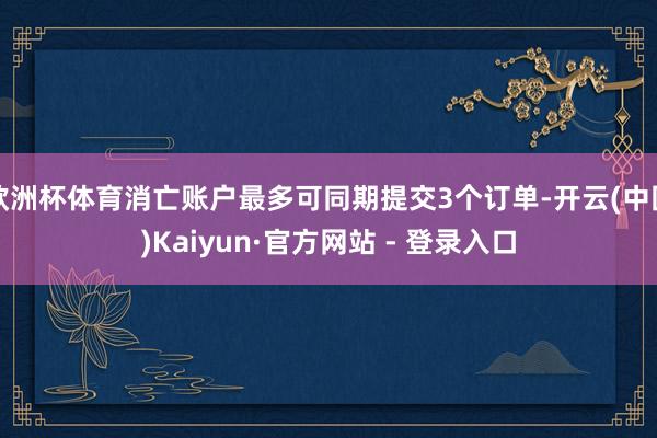 欧洲杯体育消亡账户最多可同期提交3个订单-开云(中国)Kaiyun·官方网站 - 登录入口