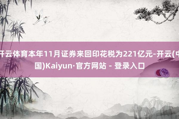 开云体育本年11月证券来回印花税为221亿元-开云(中国)Kaiyun·官方网站 - 登录入口