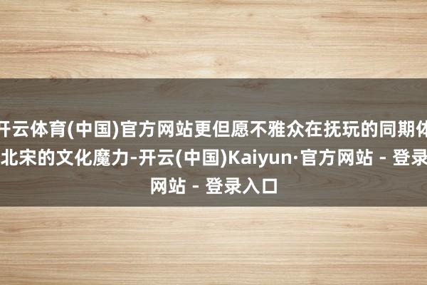 开云体育(中国)官方网站更但愿不雅众在抚玩的同期体味到北宋的文化魔力-开云(中国)Kaiyun·官方网站 - 登录入口
