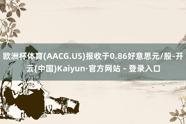欧洲杯体育(AACG.US)报收于0.86好意思元/股-开云(中国)Kaiyun·官方网站 - 登录入口