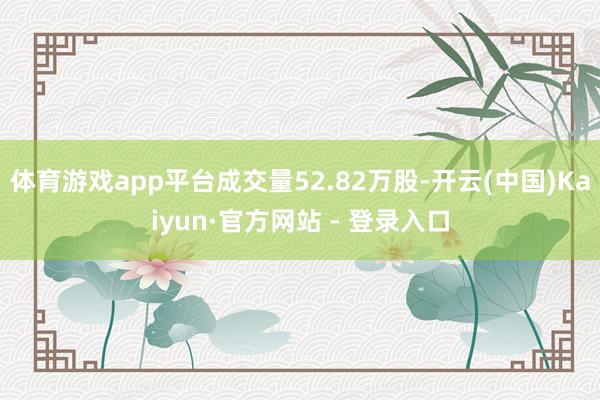 体育游戏app平台成交量52.82万股-开云(中国)Kaiyun·官方网站 - 登录入口