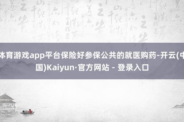 体育游戏app平台保险好参保公共的就医购药-开云(中国)Kaiyun·官方网站 - 登录入口