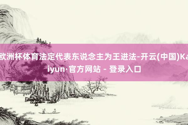 欧洲杯体育法定代表东说念主为王进法-开云(中国)Kaiyun·官方网站 - 登录入口