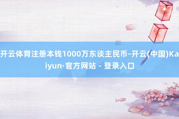开云体育注册本钱1000万东谈主民币-开云(中国)Kaiyun·官方网站 - 登录入口