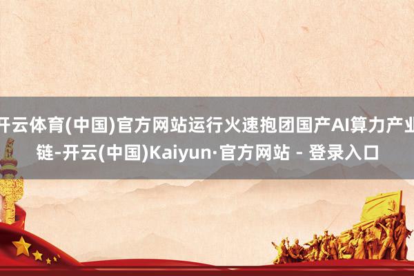 开云体育(中国)官方网站运行火速抱团国产AI算力产业链-开云(中国)Kaiyun·官方网站 - 登录入口