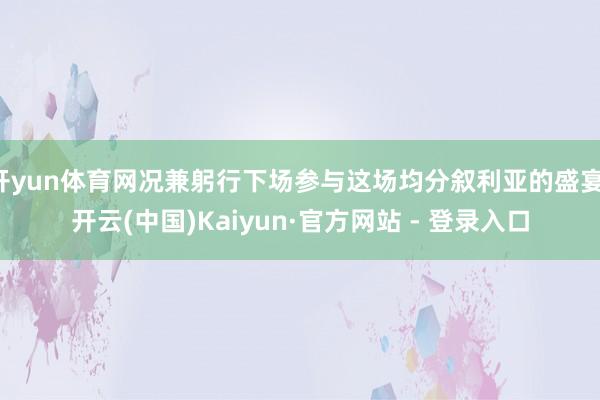 开yun体育网况兼躬行下场参与这场均分叙利亚的盛宴-开云(中国)Kaiyun·官方网站 - 登录入口