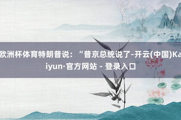欧洲杯体育特朗普说：“普京总统说了-开云(中国)Kaiyun·官方网站 - 登录入口