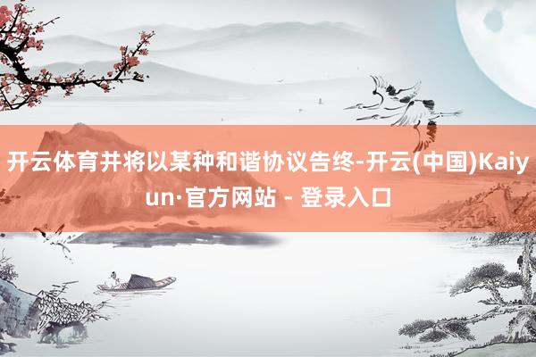 开云体育并将以某种和谐协议告终-开云(中国)Kaiyun·官方网站 - 登录入口