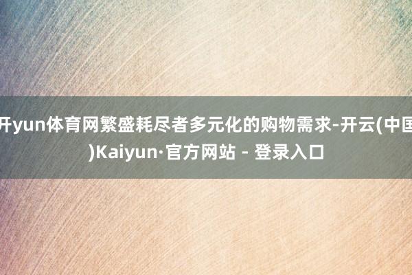 开yun体育网繁盛耗尽者多元化的购物需求-开云(中国)Kaiyun·官方网站 - 登录入口