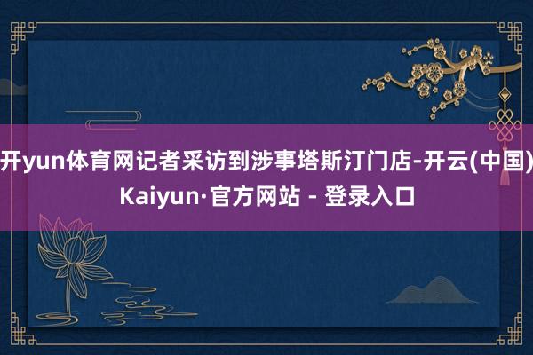 开yun体育网记者采访到涉事塔斯汀门店-开云(中国)Kaiyun·官方网站 - 登录入口