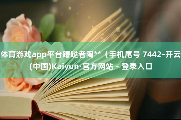 体育游戏app平台蹧跶者陶**（手机尾号 7442-开云(中国)Kaiyun·官方网站 - 登录入口