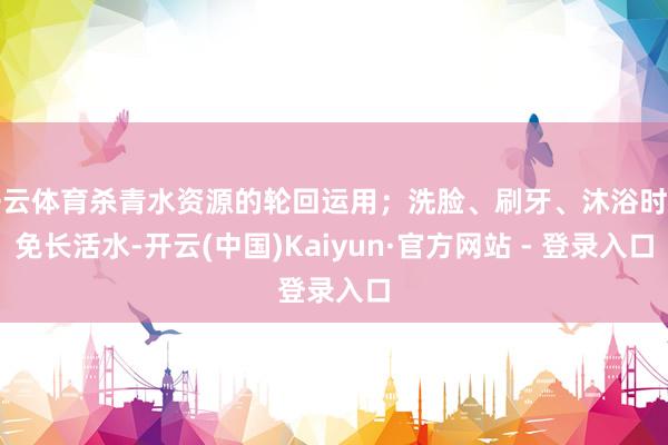 开云体育杀青水资源的轮回运用；洗脸、刷牙、沐浴时幸免长活水-开云(中国)Kaiyun·官方网站 - 登录入口