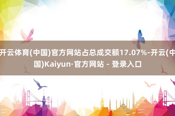 开云体育(中国)官方网站占总成交额17.07%-开云(中国)Kaiyun·官方网站 - 登录入口