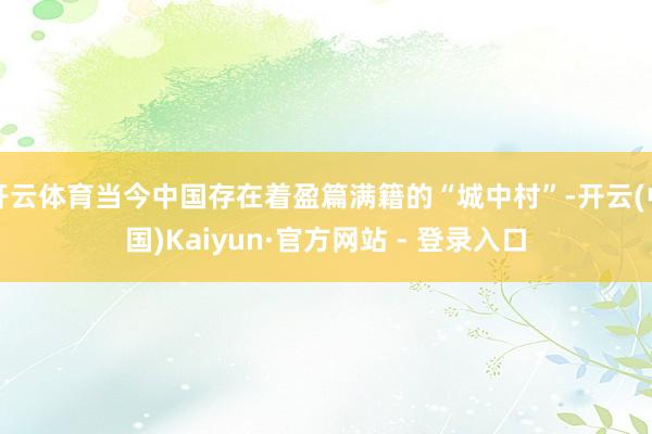 开云体育当今中国存在着盈篇满籍的“城中村”-开云(中国)Kaiyun·官方网站 - 登录入口