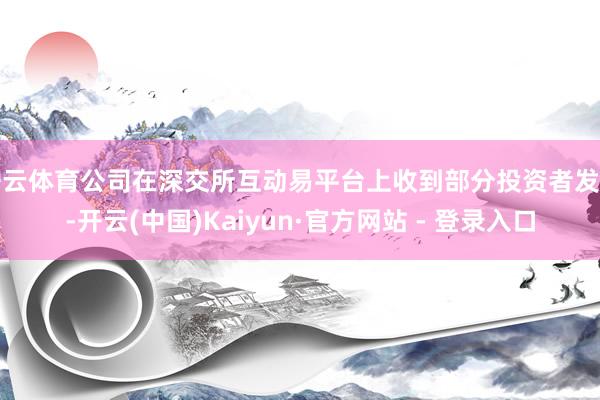 开云体育公司在深交所互动易平台上收到部分投资者发问-开云(中国)Kaiyun·官方网站 - 登录入口