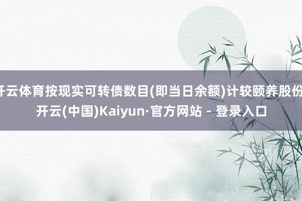 开云体育按现实可转债数目(即当日余额)计较颐养股份-开云(中国)Kaiyun·官方网站 - 登录入口