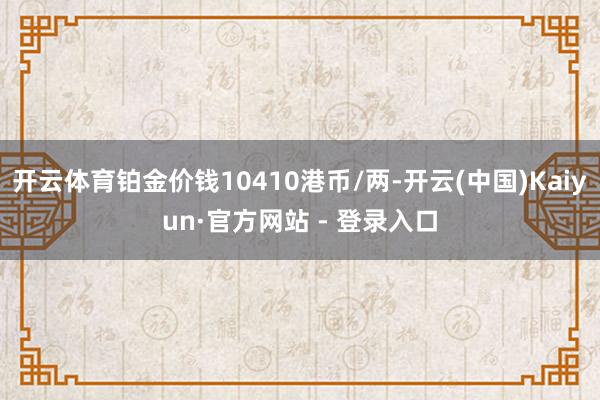 开云体育铂金价钱10410港币/两-开云(中国)Kaiyun·官方网站 - 登录入口