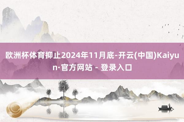 欧洲杯体育抑止2024年11月底-开云(中国)Kaiyun·官方网站 - 登录入口