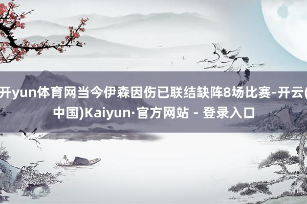 开yun体育网当今伊森因伤已联结缺阵8场比赛-开云(中国)Kaiyun·官方网站 - 登录入口