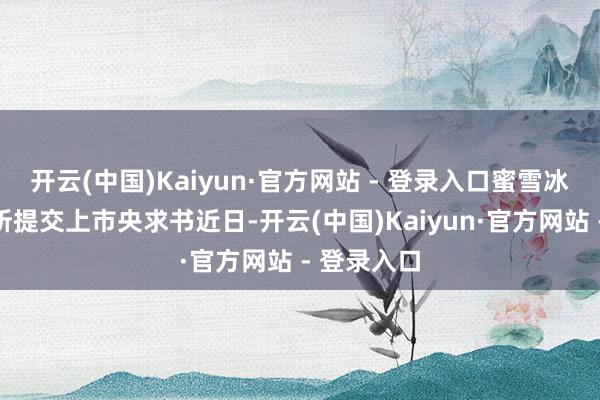 开云(中国)Kaiyun·官方网站 - 登录入口蜜雪冰城向港交所提交上市央求书近日-开云(中国)Kaiyun·官方网站 - 登录入口