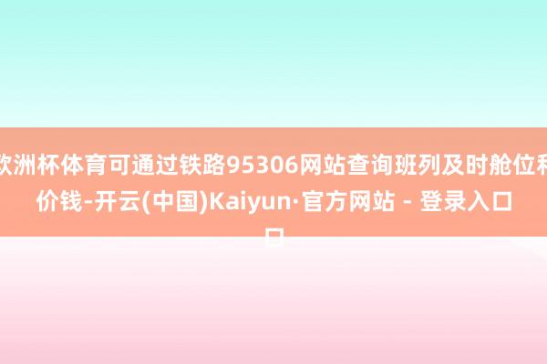 欧洲杯体育可通过铁路95306网站查询班列及时舱位和价钱-开云(中国)Kaiyun·官方网站 - 登录入口
