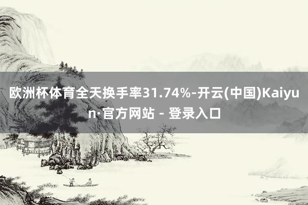 欧洲杯体育全天换手率31.74%-开云(中国)Kaiyun·官方网站 - 登录入口