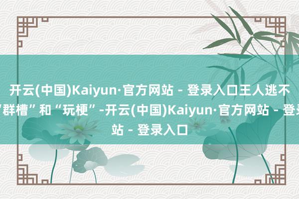 开云(中国)Kaiyun·官方网站 - 登录入口王人逃不外被“群槽”和“玩梗”-开云(中国)Kaiyun·官方网站 - 登录入口