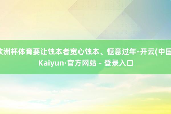 欧洲杯体育要让蚀本者宽心蚀本、惬意过年-开云(中国)Kaiyun·官方网站 - 登录入口