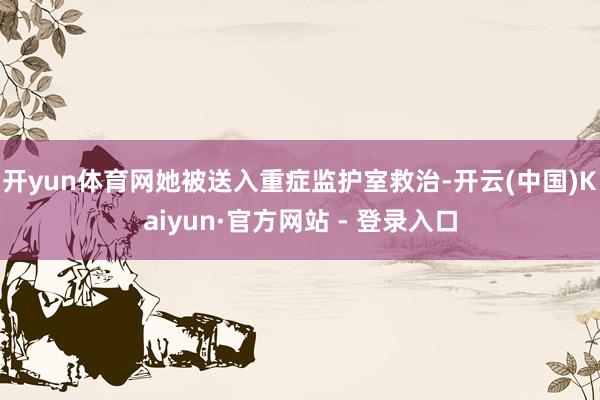 开yun体育网她被送入重症监护室救治-开云(中国)Kaiyun·官方网站 - 登录入口
