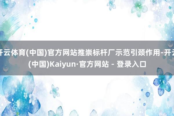 开云体育(中国)官方网站推崇标杆厂示范引颈作用-开云(中国)Kaiyun·官方网站 - 登录入口