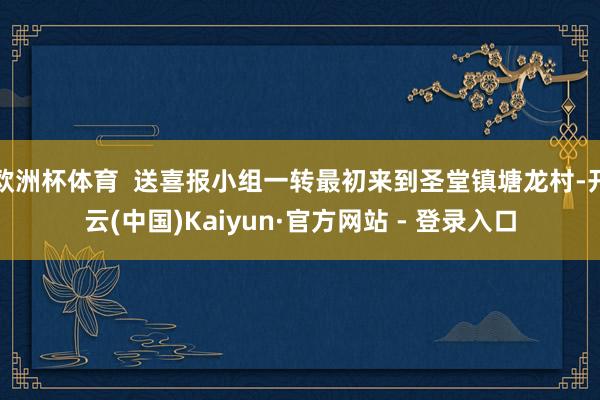 欧洲杯体育  送喜报小组一转最初来到圣堂镇塘龙村-开云(中国)Kaiyun·官方网站 - 登录入口