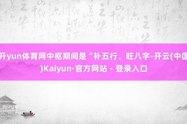 开yun体育网中枢期间是“补五行、旺八字-开云(中国)Kaiyun·官方网站 - 登录入口