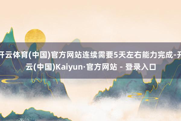 开云体育(中国)官方网站连续需要5天左右能力完成-开云(中国)Kaiyun·官方网站 - 登录入口